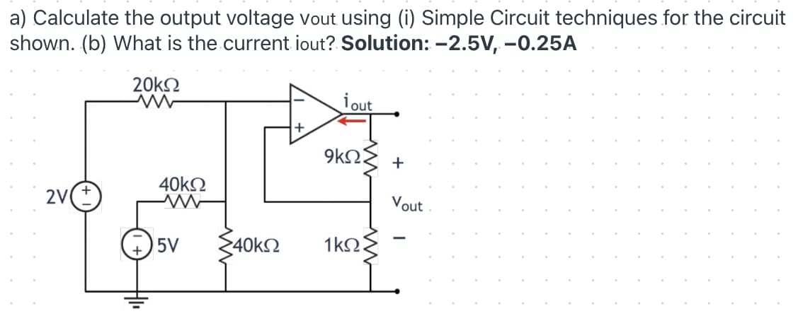 a) Calculate the output voltage vout using (i) Simple Circuit techniques for the circuit
shown. (b) What is the current iout? Solution: -2.5V, -0.25A
20kO
i out
9kΩ
+
40k2
2V
Vout
5V
>40k2
1kΩ
