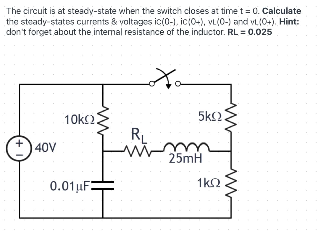 The circuit is at steady-state when the switch closes at time t = 0. Calculate
the steady-states currents & voltages ic(0-), ic(0+), vL(0-) and vL (0+). Hint:
don't forget about the internal resistance of the inductor. RL = 0.025
10kΩ.
5k2.
RL
+
40V
25mH
0.01µF:
1kQ
