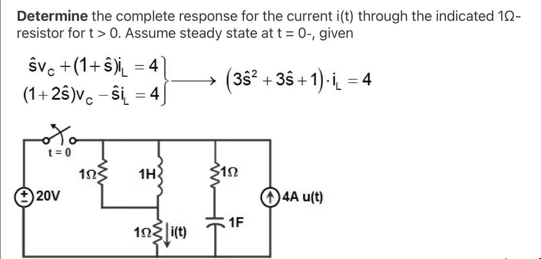 Determine the complete response for the current i(t) through the indicated 12-
resistor for t > 0. Assume steady state at t = 0-, given
ŝvc +(1+ §)i̟ = 4
(1+25)v. – ŝi = 4
(3s² + 3ŝ + 1)- i = 4
t = 0
앗어
12
O4A u(t)
1n3
1H
O 20V
1F
1n3 i(t)
