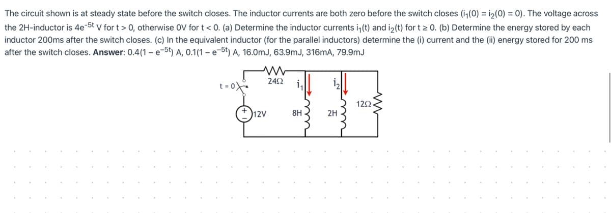 The circuit shown is at steady state before the switch closes. The inductor currents are both zero before the switch closes (i,(0) = i2(0) = 0). The voltage across
the 2H-inductor is 4e-5t v for t> 0, otherwise OV for t < 0. (a) Determine the inductor currents i, (t) and i>(t) for t > 0. (b) Determine the energy stored by each
inductor 200ms after the switch closes. (c) In the equivalent inductor (for the parallel inductors) determine the (i) current and the (ii) energy stored for 200 ms
after the switch closes. Answer: 0.4(1 – e-5t) A, 0.1(1 – e-5t) A, 16.0mJ, 63.9mJ, 316mA, 79.9mJ
242
t = 0
122
+D12V
8H
2H
