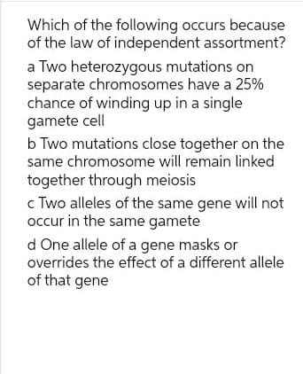 Which of the following occurs because
of the law of independent assortment?
a Two heterozygous mutations on
separate chromosomes have a 25%
chance of winding up in a single
gamete cell
b Two mutations close together on the
same chromosome will remain linked
together through meiosis
c Two alleles of the same gene will not
occur in the same gamete
d One allele of a gene masks or
overrides the effect of a different allele
of that gene
