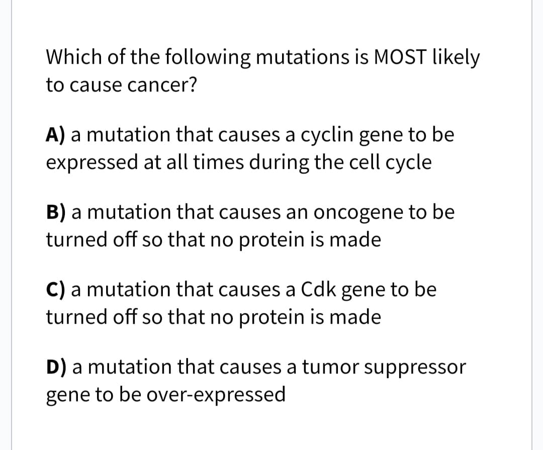 Which of the following mutations is MOST likely
to cause cancer?
A) a mutation that causes a cyclin gene to be
expressed at all times during the cell cycle
B) a mutation that causes an oncogene to be
turned off so that no protein is made
C) a mutation that causes a Cdk gene to be
turned off so that no protein is made
D) a mutation that causes a tumor suppressor
gene to be over-expressed
