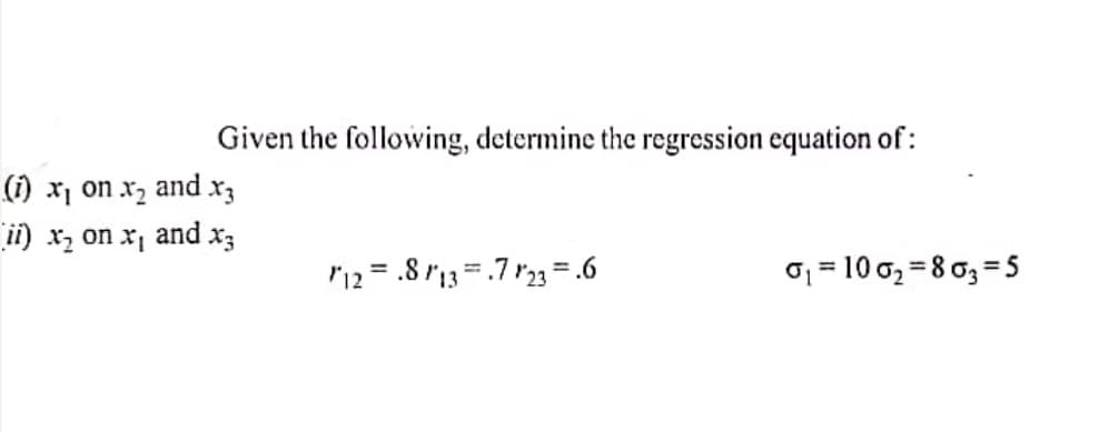 Given the following, determine the regression equation of:
(1) x1 on x2
and
ii) xz on x, and x3
r12 = .8 "13=.7 r23=.6
01 = 10 0, = 8 0, =5
%3D
