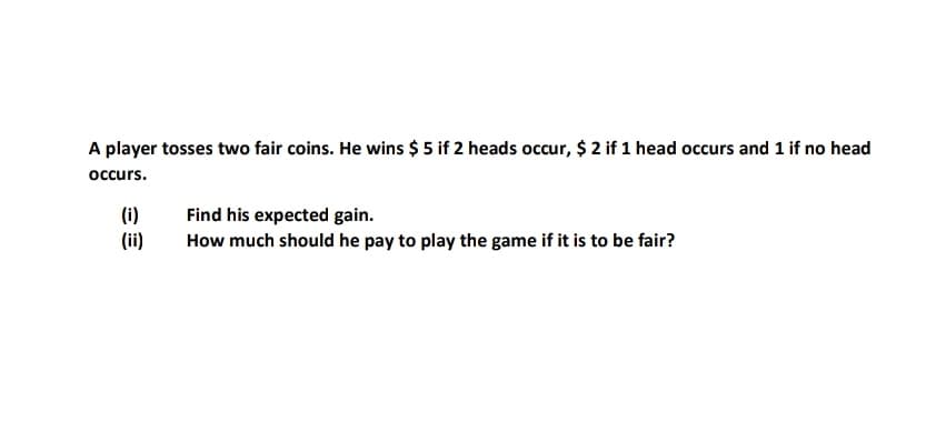 A player tosses two fair coins. He wins $ 5 if 2 heads occur, $ 2 if 1 head occurs and 1 if no head
occurs.
(i)
(ii)
Find his expected gain.
How much should he pay to play the game if it is to be fair?
