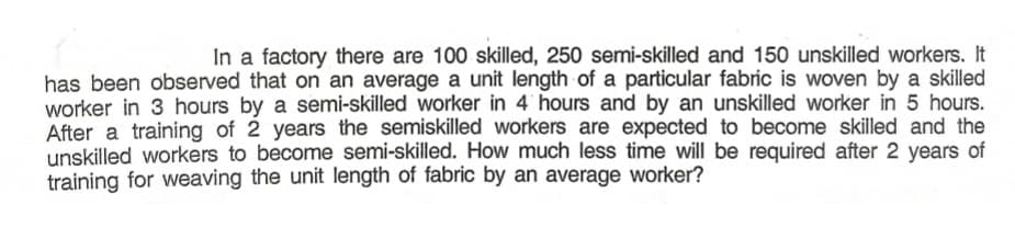 In a factory there are 100 skilled, 250 semi-skilled and 150 unskilled workers. It
has been observed that on an average a unit length of a particular fabric is woven by a skilled
worker in 3 hours by a semi-skilled worker in 4 hours and by an unskilled worker in 5 hours.
After a training of 2 years the semiskilled workers are expected to become skilled and the
unskilled workers to become semi-skilled. How much less time will be required after 2 years of
training for weaving the unit length of fabric by an average worker?
