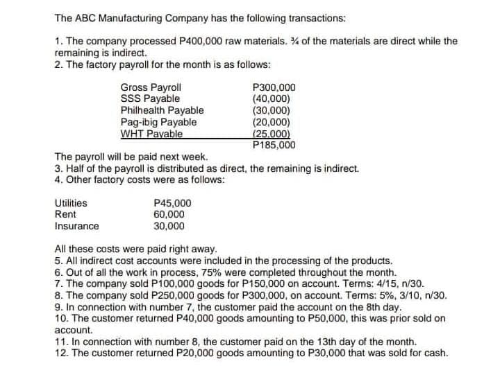 The ABC Manufacturing Company has the following transactions:
1. The company processed P400,000 raw materials. % of the materials are direct while the
remaining is indirect.
2. The factory payroll for the month is as follows:
Gross Payroll
SSS Payable
Utilities
Rent
Insurance
Philhealth Payable
Pag-ibig Payable
WHT Payable
The payroll will be paid next week.
3. Half of the payroll is distributed as direct, the remaining is indirect.
4. Other factory costs were as follows:
P300,000
(40,000)
(30,000)
(20,000)
(25.000)
P185,000
P45,000
60,000
30,000
All these costs were paid right away.
5. All indirect cost accounts were included in the processing of the products.
6. Out of all the work in process, 75% were completed throughout the month.
7. The company sold P100,000 goods for P150,000 on account. Terms: 4/15, n/30.
8. The company sold P250,000 goods for P300,000, on account. Terms: 5%, 3/10, n/30.
9. In connection with number 7, the customer paid the account on the 8th day.
10. The customer returned P40,000 goods amounting to P50,000, this was prior sold on
account.
11. In connection with number 8, the customer paid on the 13th day of the month.
12. The customer returned P20,000 goods amounting to P30,000 that was sold for cash.