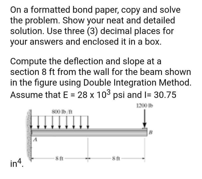 On a formatted bond paper, copy and solve
the problem. Show your neat and detailed
solution. Use three (3) decimal places for
your answers and enclosed it in a box.
Compute the deflection and slope at a
section 8 ft from the wall for the beam shown
in the figure using Double Integration Method.
Assume that E = 28 x 103 psi and 1= 30.75
1200 lb
in4.
A
800 lb/ft
-8 ft
-8 ft
B