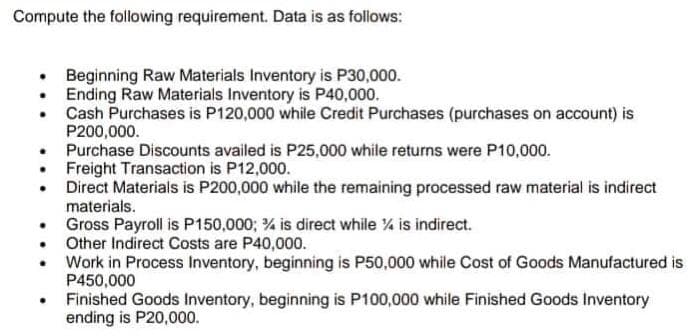 Compute the following requirement. Data is as follows:
Beginning Raw Materials Inventory is P30,000.
• Ending Raw Materials Inventory is P40,000.
.
Cash Purchases is P120,000 while Credit Purchases (purchases on account) is
P200,000.
Purchase Discounts availed is P25,000 while returns were P10,000.
• Freight Transaction is P12,000.
Direct Materials is P200,000 while the remaining processed raw material is indirect
materials.
Gross Payroll is P150,000; % is direct while % is indirect.
Other Indirect Costs are P40,000.
Work in Process Inventory, beginning is P50,000 while Cost of Goods Manufactured is
P450,000
Finished Goods Inventory, beginning is P100,000 while Finished Goods Inventory
ending is P20,000.
.