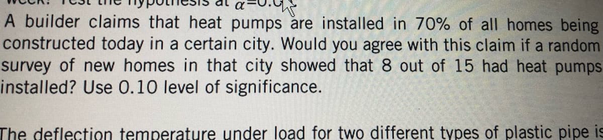 A builder claims that heat pumps are installed in 70% of all homes being
constructed today in a certain city. Would you agree with this claim if a random
survey of new homes in that city showed that 8 out of 15 had heat pumps
installed? Use 0.10 level of significance.
The deflection temperature under load for two different types of plastic pipe is