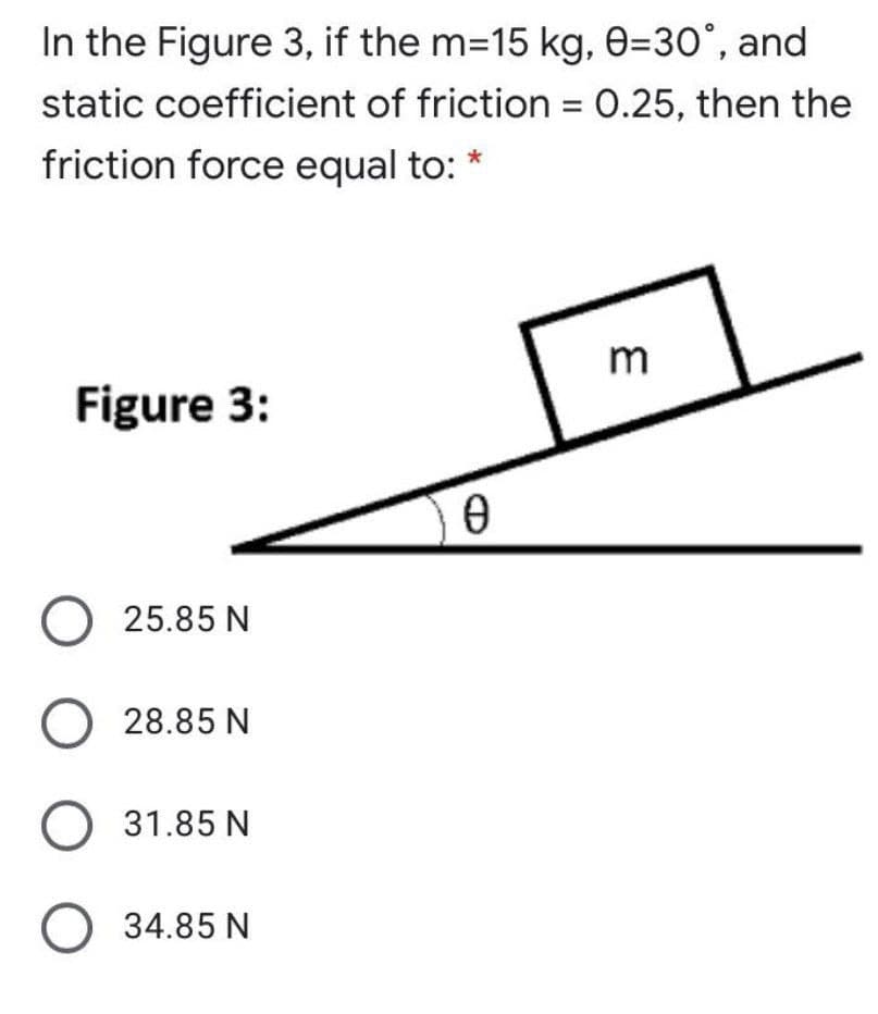 In the Figure 3, if the m-15 kg, 0=30°, and
static coefficient of friction = 0.25, then the
friction force equal to: *
Figure 3:
O 25.85 N
O 28.85 N
31.85 N
O 34.85 N

