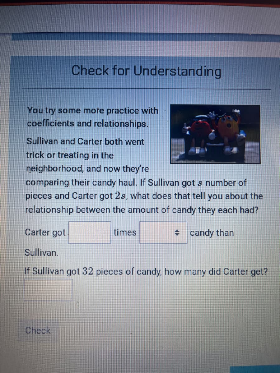 Check for Understanding
You try some more practice with
coefficients and relationships.
Sullivan and Carter both went
trick or treating in the
neighborhood, and now they're
comparing their candy haul. If Sullivan got s number of
pieces and Carter got 2s, what does that tell you about the
relationship between the amount of candy they each had?
candy than
Carter got
Sullivan.
If Sullivan got 32 pieces of candy, how many did Carter get?
Check
times