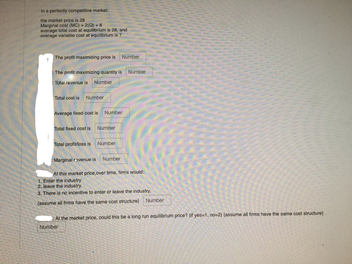 In a perfectly competitive market:
the market price is 28
Marginal cost (MC) = 2(Q) + 8
average total cost at equilibrium is 28, and
average variable cost at equilibrium is 7
The profit maximizing price is
Number
The profit maximizing quantity is
Number
:Total revenue is
Number
Total cost is
Number
Average fixed cost is
Number
Total fixed cost is
Number
Total profit/loss is
Number
Marginal ravenue is
Number
At this market price,over time, firms would:
1. Enter the industry
2. leave the industry
3. There is no incentive to enter or leave the industry.
Number
(assume all firms have the same cost structure)
:At the market price, could this be a long run equilibrium price? (if yes=1, no=D2) (assume all firms have the same cost structure)
Number
