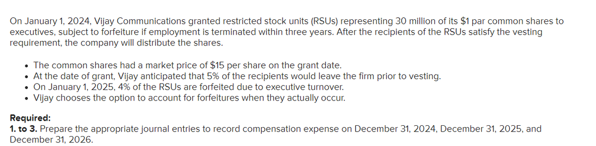 On January 1, 2024, Vijay Communications granted restricted stock units (RSUs) representing 30 million of its $1 par common shares to
executives, subject to forfeiture if employment is terminated within three years. After the recipients of the RSUs satisfy the vesting
requirement, the company will distribute the shares.
• The common shares had a market price of $15 per share on the grant date.
• At the date of grant, Vijay anticipated that 5% of the recipients would leave the firm prior to vesting.
On January 1, 2025, 4% of the RSUs are forfeited due to executive turnover.
Vijay chooses the option to account for forfeitures when they actually occur.
Required:
1. to 3. Prepare the appropriate journal entries to record compensation expense on December 31, 2024, December 31, 2025, and
December 31, 2026.