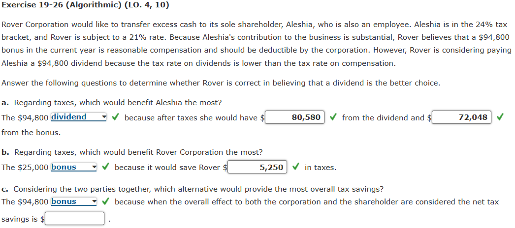Exercise 19-26 (Algorithmic) (LO. 4, 10)
Rover Corporation would like to transfer excess cash to its sole shareholder, Aleshia, who is also an employee. Aleshia is in the 24% tax
bracket, and Rover is subject to a 21% rate. Because Aleshia's contribution to the business is substantial, Rover believes that a $94,800
bonus in the current year is reasonable compensation and should be deductible by the corporation. However, Rover is considering paying
Aleshia a $94,800 dividend because the tax rate on dividends is lower than the tax rate on compensation.
Answer the following questions to determine whether Rover is correct in believing that a dividend is the better choice.
a. Regarding taxes, which would benefit Aleshia the most?
The $94,800 dividend
from the bonus.
because after taxes she would have $
80,580
from the dividend and
72,048
b. Regarding taxes, which would benefit Rover Corporation the most?
The $25,000 bonus
because it would save Rover
5,250
in taxes.
c. Considering the two parties together, which alternative would provide the most overall tax savings?
The $94,800 bonus
because when the overall effect to both the corporation and the shareholder are considered the net tax
savings is $