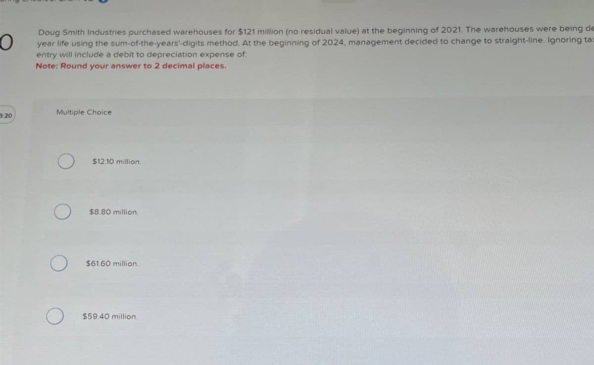 Doug Smith Industries purchased warehouses for $121 million (no residual value) at the beginning of 2021. The warehouses were being de
year life using the sum-of-the-years'-digits method. At the beginning of 2024, management decided to change to straight-line. Ignoring tax
entry will include a debit to depreciation expense of:
Note: Round your answer to 2 decimal places.
3:20
Multiple Choice
$12.10 million.
$8.80 million.
$61.60 million.
$59.40 million.