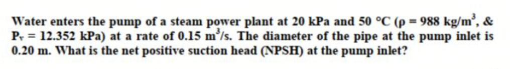 Water enters the pump of a steam power plant at 20 kPa and 50 °C (p = 988 kg/m², &
Pr = 12.352 kPa) at a rate of 0.15 m'/s. The diameter of the pipe at the pump inlet is
0.20 m. What is the net positive suction head (NPSH) at the pump inlet?
