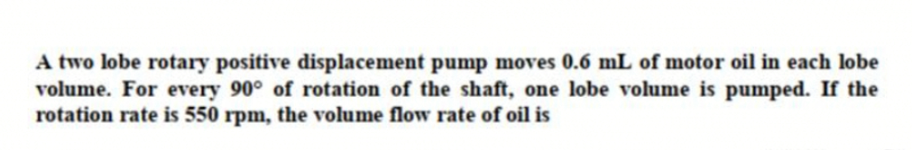 A two lobe rotary positive displacement pump moves 0.6 mL of motor oil in each lobe
volume. For every 90° of rotation of the shaft, one lobe volume is pumped. If the
rotation rate is 550 rpm, the volume flow rate of oil is

