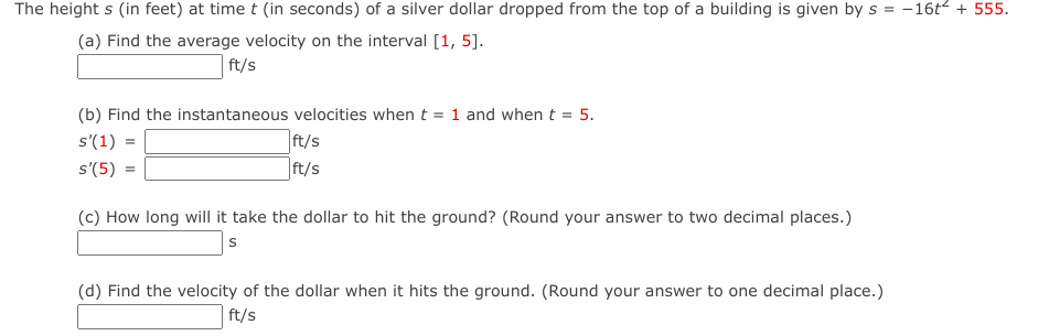 The height s (in feet) at time t (in seconds) of a silver dollar dropped from the top of a building is given by s= -16t² + 555.
(a) Find the average velocity on the interval [1, 5].
ft/s
(b) Find the instantaneous velocities when t = 1 and when t = 5.
s'(1) =
s'(5) =
ft/s
ft/s
(c) How long will it take the dollar to hit the ground? (Round your answer to two decimal places.)
S
(d) Find the velocity of the dollar when it hits the ground. (Round your answer to one decimal place.)
ft/s
