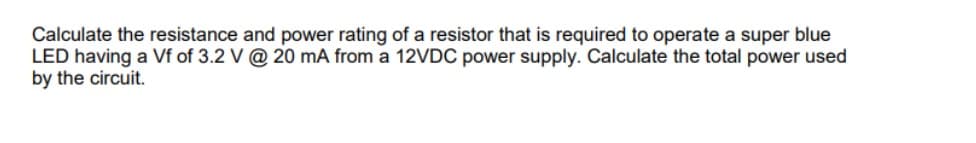 Calculate the resistance and power rating of a resistor that is required to operate a super blue
LED having a Vf of 3.2 V @ 20 mA from a 12VDC power supply. Calculate the total power used
by the circuit.
