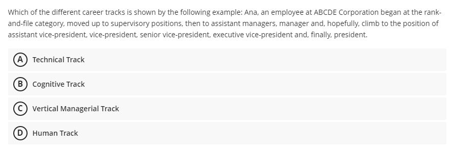 Which of the different career tracks is shown by the following example: Ana, an employee at ABCDE Corporation began at the rank-
and-file category, moved up to supervisory positions, then to assistant managers, manager and, hopefully, climb to the position of
assistant vice-president, vice-president, senior vice-president, executive vice-president and, finally, president.
(A Technical Track
B Cognitive Track
Vertical Managerial Track
D) Human Track
