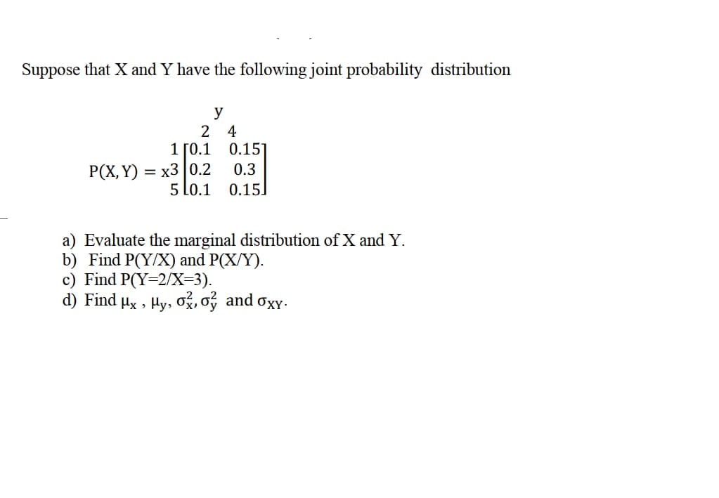 Suppose that X and Y have the following joint probability distribution
y
2
4
1 ГО.1
0.15
= x3 |0.2
5 Lo.1
P(X, Y)
0.3
0.15]
a) Evaluate the marginal distribution of X and Y.
b) Find P(Y/X) and P(X/Y).
c) Find P(Y=2/X=3).
d) Find µx , Hy, og, oý and oxY.
