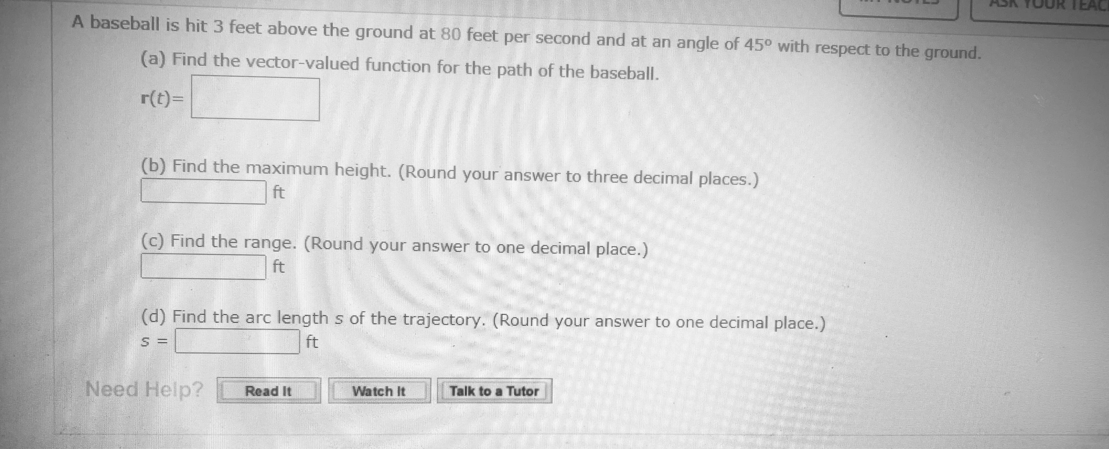 A baseball is hit 3 feet above the ground at 80 feet per second and at an angle of 45° with respect to the ground.
(a) Find the vector-valued function for the path of the baseball.
r(t)=
