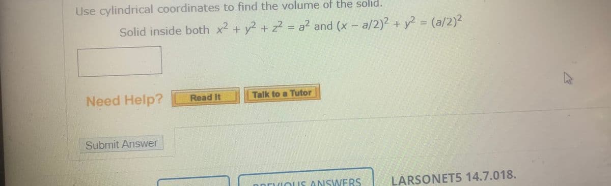 Use cylindrical coordinates to find the volume of the solıd.
Solid inside both x2 + y2 + z² = a? and (x - a/2)2 + y? = (a/2)2
Need Help?
Read It
Talk to a Tutor
Submit Answer
DRDVIOLIS ANSWERS
LÅRSONET5 14.7.018.
