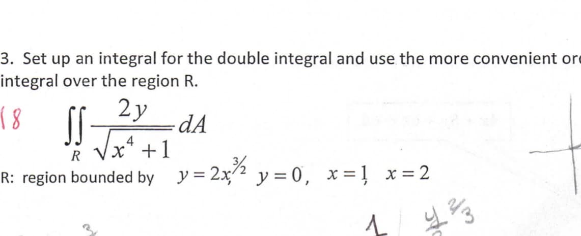 3. Set up an integral for the double integral and use the more convenient ore
integral over the region R.
18
2y
dA
4
R Vx* +1
R: region bounded by y= 2x² y = 0, x=1 x = 2
