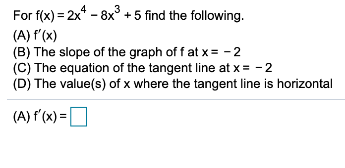 3
For f(x) = 2x* - 8x° + 5 find the following.
(A) f'(x)
(B) The slope of the graph of f at x= - 2
(C) The equation of the tangent line at x = -2
(D) The value(s) of x where the tangent line is horizontal
(A) f'(x) =
%3D
