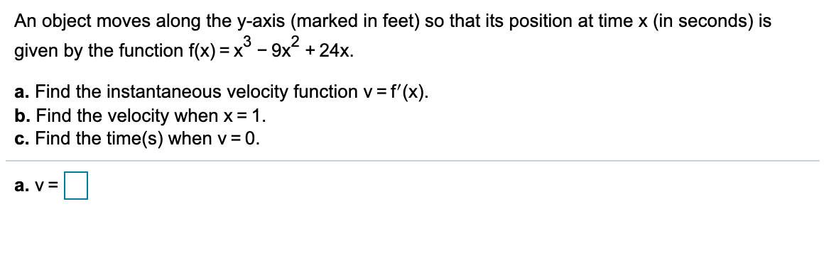 An object moves along the y-axis (marked in feet) so that its position at time x (in seconds) is
given by the function f(x) = x° - 9x2 + 24x.
%3D
a. Find the instantaneous velocity function v= f'(x).
b. Find the velocity when x = 1.
c. Find the time(s) when v = 0.
a. v =
