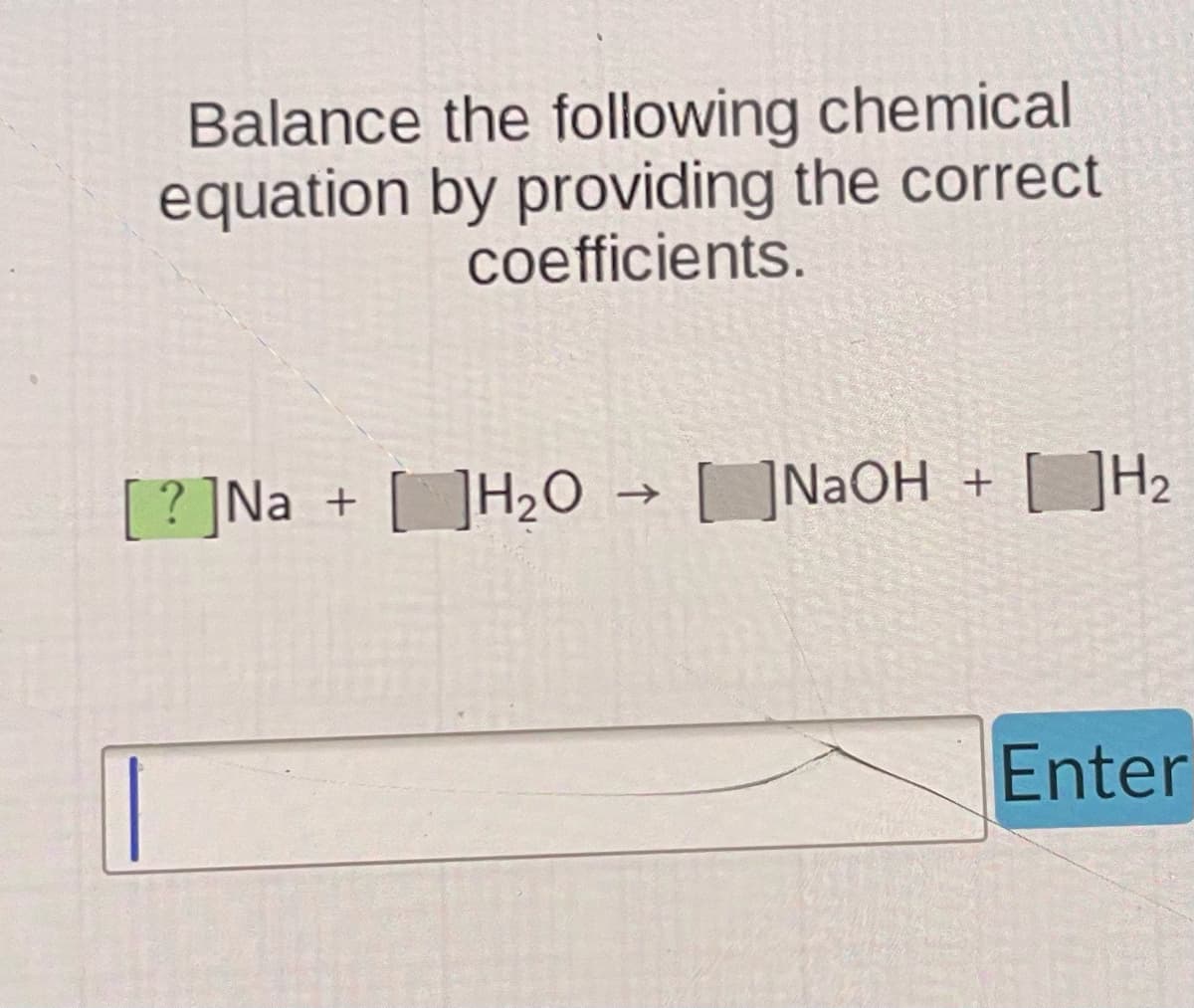 ||
Balance the following chemical
equation by providing the correct
coefficients.
? Na + H₂O
NaOH + H₂
Enter