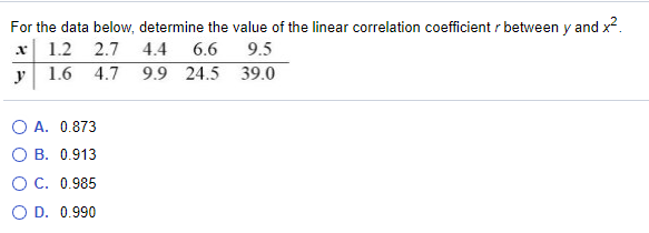 For the data below, determine the value of the linear correlation coefficient r between y and x2.
x 1.2
2.7
4.4
6.6
9.5
y
1.6 4.7
9.9 24.5 39.0
O A. 0.873
О В. 0.913
O C. 0.985
O D. 0.990
