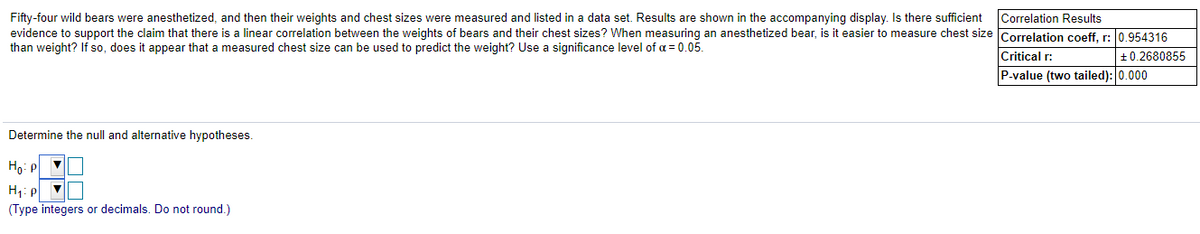 Fifty-four wild bears were anesthetized, and then their weights and chest sizes were measured and listed in a data set. Results are shown in the accompanying display. Is there sufficient
evidence to support the claim that there is a linear correlation between the weights of bears and their chest sizes? When measuring an anesthetized bear, is it easier to measure chest size Correlation coeff. r: l0.954316
than weight? If so, does it appear that a measured chest size can be used to predict the weight? Use a significance level of a = 0.05.
Correlation Results
Critical r:
+0.2680855
P-value (two tailed): 0.000
Determine the null and alternative hypotheses.
H1: p v
(Type integers or decimals. Do not round.)
