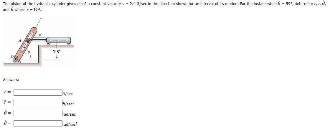 The piston of the hydraulic cylinder gives pin A a constant velocity v = 2.4 ft/sec in the direction shown for an interval of its motion. For the instant when 0 = 59°, determine i, ř, 0,
and Ö where r = OA.
A.
5.3"
Answers:
ft/sec
ft/sec?
rad/sec
=
rad/sec2
