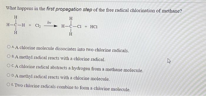 What happens in the first propagation step of the free radical chlorination of methane?
H
_C_H + Cl₂
H
hv
ܘ
H
H-C-CI+ HC1
Η
OAA chlorine molecule dissociates into two chlorine radicals.
OB. A methyl radical reacts with a chlorine radical.
OC.A chlorine radical abstracts a hydrogen from a methane molecule.
OD. A methyl radical reacts with a chlorine molecule.
O E. Two chlorine radicals combine to form a chlorine molecule.
4