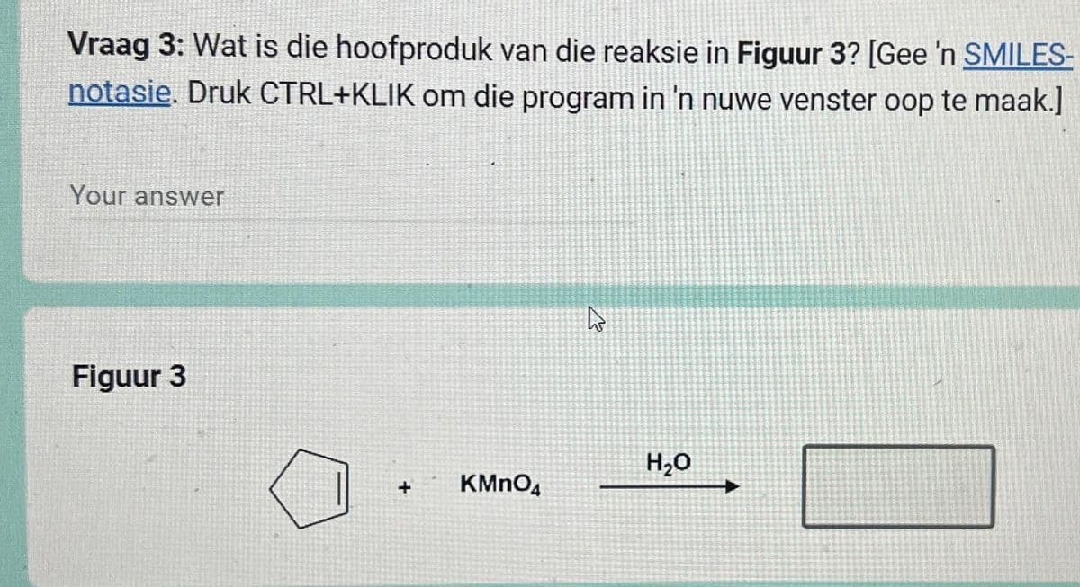 Vraag 3: Wat is die hoofproduk van die reaksie in Figuur 3? [Gee 'n SMILES-
notasie. Druk CTRL+KLIK om die program in 'n nuwe venster oop te maak.]
Your answer
Figuur 3
+
KMnO4
2
H₂O