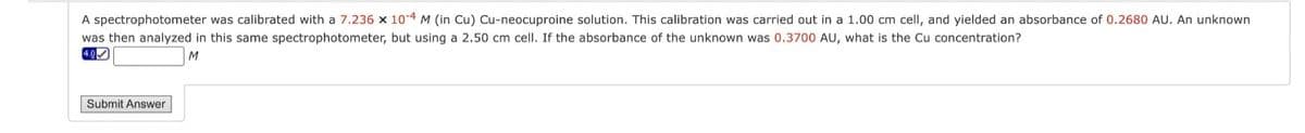 A spectrophotometer was calibrated with a 7.236 x 10-4 M (in Cu) Cu-neocuproine solution. This calibration was carried out in a 1.00 cm cell, and yielded an absorbance of 0.2680 AU. An unknown
was then analyzed in this same spectrophotometer, but using a 2.50 cm cell. If the absorbance of the unknown was 0.3700 AU, what is the Cu concentration?
4.0
M
Submit Answer