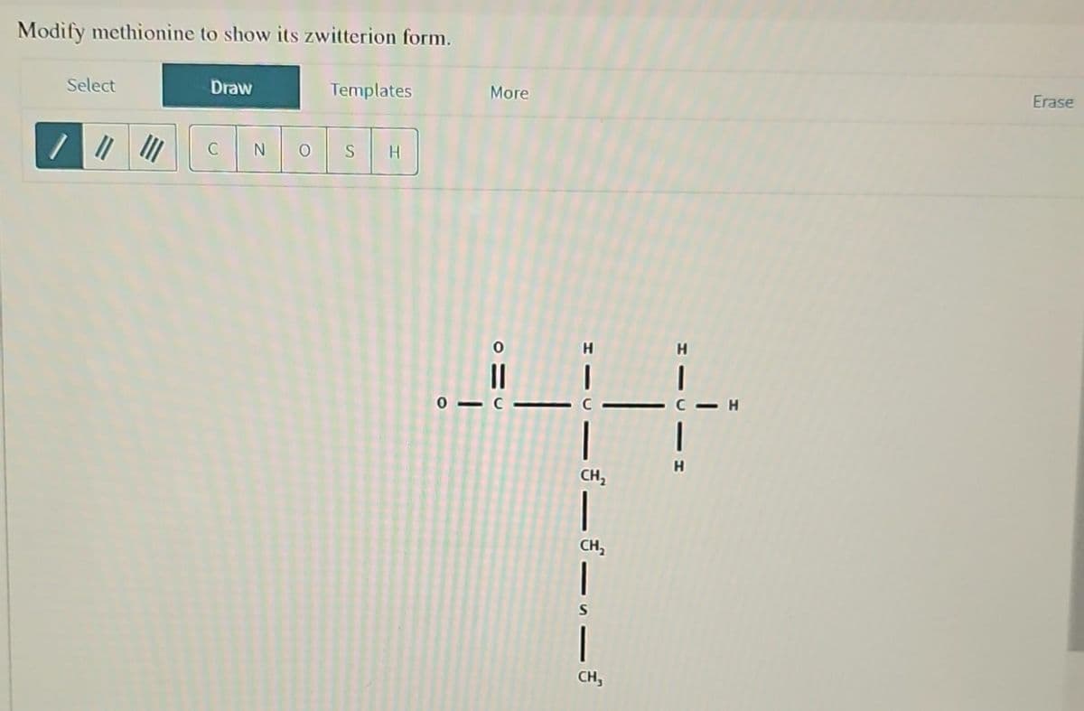 Modify methionine to show its zwitterion form.
Select
||||||
Draw
C N
Templates
S
H
More
01 C
4
CH₂
|
CH₂
|
CH,
H
- H
Erase