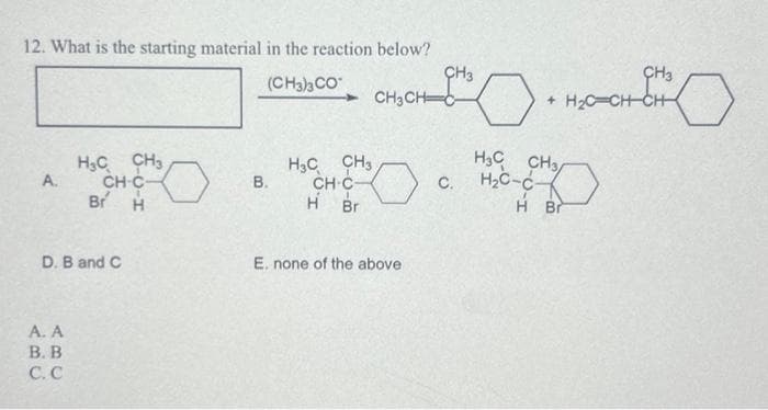 12. What is the starting material in the reaction below?
(CH3)3 CO
A.
H₂C CH3
CH-C-
Br H
D. B and C
A. A
B. B
C.C
B.
H3C CH3
CH-C-
H Br
CH3
CH3CH C
E. none of the above
C.
CH3
+ H₂C CH-CH
H₂0-0
0.
H3 CH3/
H₂C-C-
H Br
0