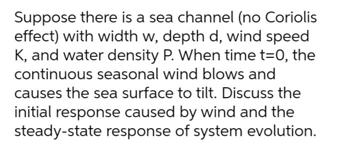 Suppose there is a sea channel (no Coriolis
effect) with width w, depth d, wind speed
K, and water density P. When time t=0, the
continuous seasonal wind blows and
causes the sea surface to tilt. Discuss the
initial response caused by wind and the
steady-state response of system evolution.
