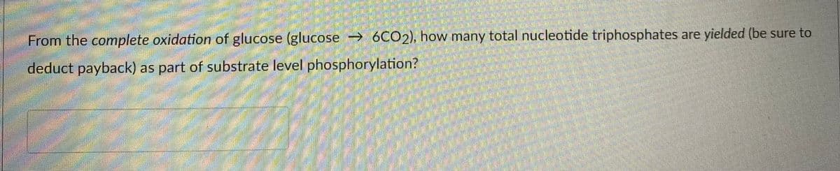 From the complete oxidation of glucose (glucose 6CO2), how many total nucleotide triphosphates are yielded (be sure to
deduct payback) as part of substrate level phosphorylation?
