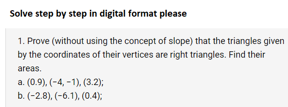 Solve step by step in digital format please
1. Prove (without using the concept of slope) that the triangles given
by the coordinates of their vertices are right triangles. Find their
areas.
a. (0.9), (-4,-1), (3.2);
b. (-2.8), (-6.1), (0.4);
