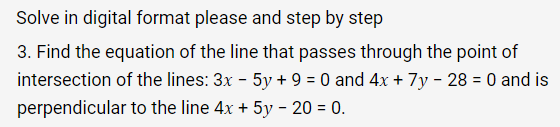 Solve in digital format please and step by step
3. Find the equation of the line that passes through the point of
intersection of the lines: 3x - 5y + 9 = 0 and 4x + 7y - 28 = 0 and is
perpendicular to the line 4x + 5y - 20 = 0.