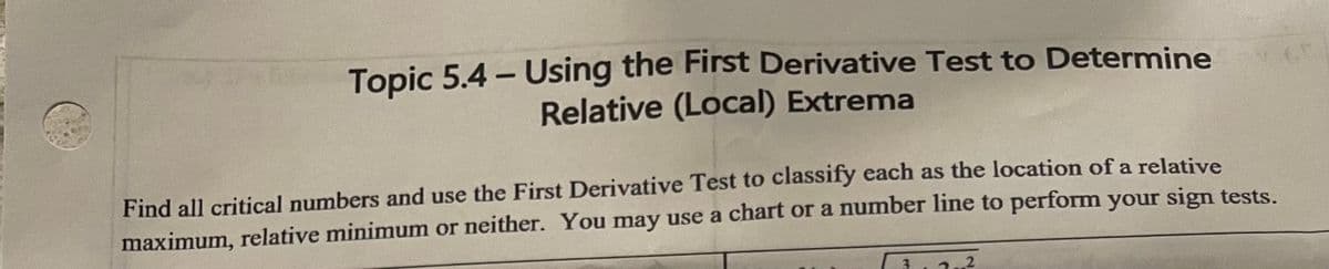 Topic 5.4 - Using the First Derivative Test to Determine
Relative (Local) Extrema
Find all critical numbers and use the First Derivative Test to classify each as the location of a relative
maximum, relative minimum or neither. You may use a chart or a number line to perform your sign tests.
2