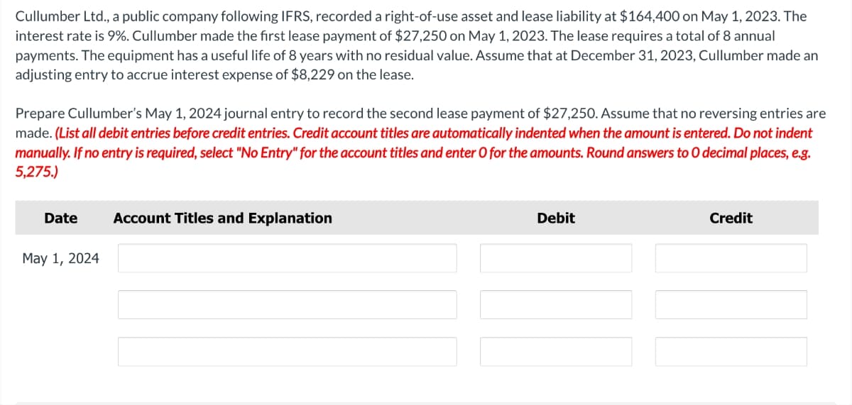 Cullumber Ltd., a public company following IFRS, recorded a right-of-use asset and lease liability at $164,400 on May 1, 2023. The
interest rate is 9%. Cullumber made the first lease payment of $27,250 on May 1, 2023. The lease requires a total of 8 annual
payments. The equipment has a useful life of 8 years with no residual value. Assume that at December 31, 2023, Cullumber made an
adjusting entry to accrue interest expense of $8,229 on the lease.
Prepare Cullumber's May 1, 2024 journal entry to record the second lease payment of $27,250. Assume that no reversing entries are
made. (List all debit entries before credit entries. Credit account titles are automatically indented when the amount is entered. Do not indent
manually. If no entry is required, select "No Entry" for the account titles and enter O for the amounts. Round answers to O decimal places, e.g.
5,275.)
Date
May 1, 2024
Account Titles and Explanation
Debit
Credit
