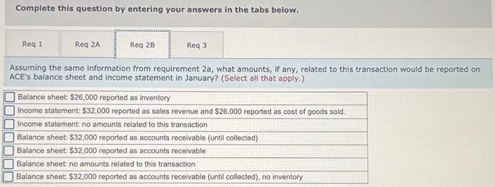 Complete this question by entering your answers in the tabs below.
Req 2A
Assuming the same information from requirement 2a, what amounts, if any, related to this transaction would be reported on
ACE's balance sheet and income statement in January? (Select all that apply.)
JUDO
Req 1
Req 28
Req 3
Balance sheet: $26,000 reported as inventory
Income statement: $32,000 reported as sales revenue and $26,000 reported as cost of goods sold.
Income statement: no amounts related to this transaction
Balance sheet: $32,000 reported as accounts receivable (until collected)
Balance sheet: $32,000 reported as accounts receivable
Balance sheet: no amounts related to this transaction
Balance sheet: $32,000 reported as accounts receivable (until collected), no inventory