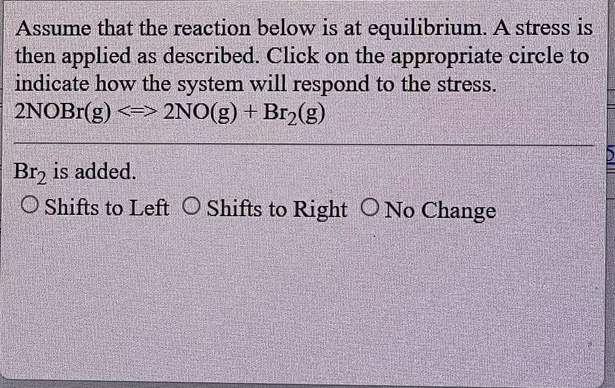 Assume that the reaction below is at equilibrium. A stress is
then applied as described. Click on the appropriate circle to
indicate how the system will respond to the stress.
2NOBr(g) <=> 2NO(g) + Br₂(g)
Br₂ is added.
O Shifts to Left O Shifts to Right O No Change