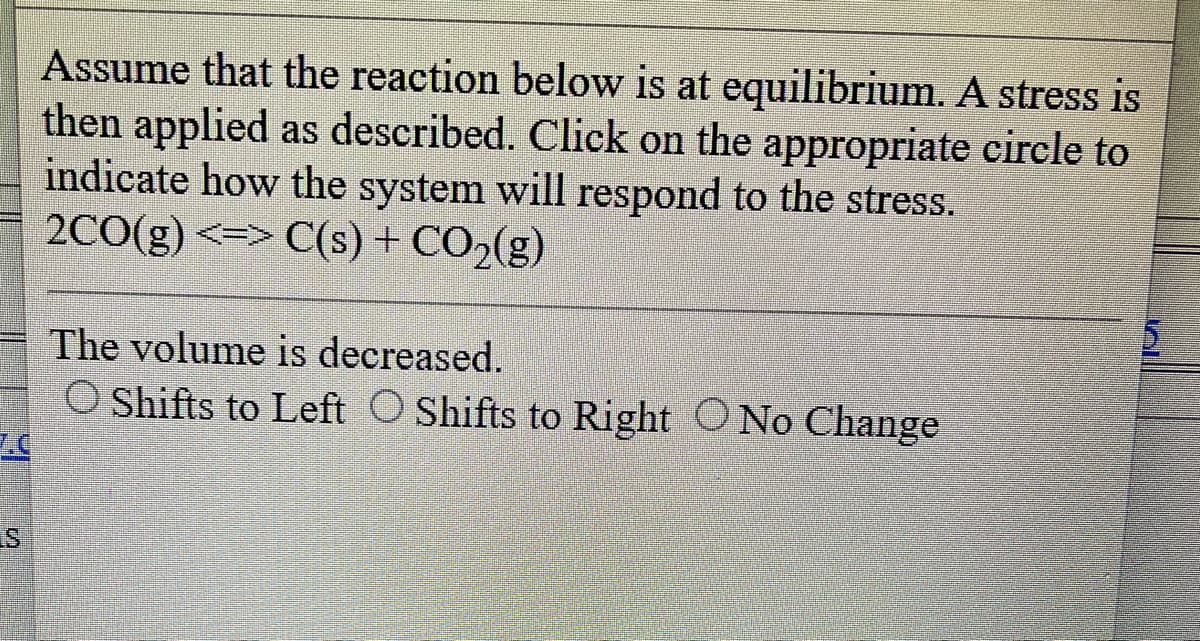 S
Assume that the reaction below is at equilibrium. A stress is
then applied as described. Click on the appropriate circle to
indicate how the system will respond to the stress.
2CO(g) C(s) + CO₂(g)
The volume is decreased.
O Shifts to Left O Shifts to Right O No Change