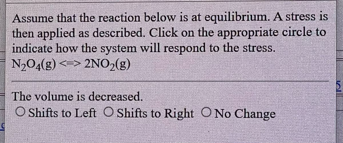 Assume that the reaction below is at equilibrium. A stress is
then applied as described. Click on the appropriate circle to
indicate how the system will respond to the stress.
N₂O4(g) <=> 2NO₂(g)
The volume is decreased.
O Shifts to Left Shifts to Right O No Change