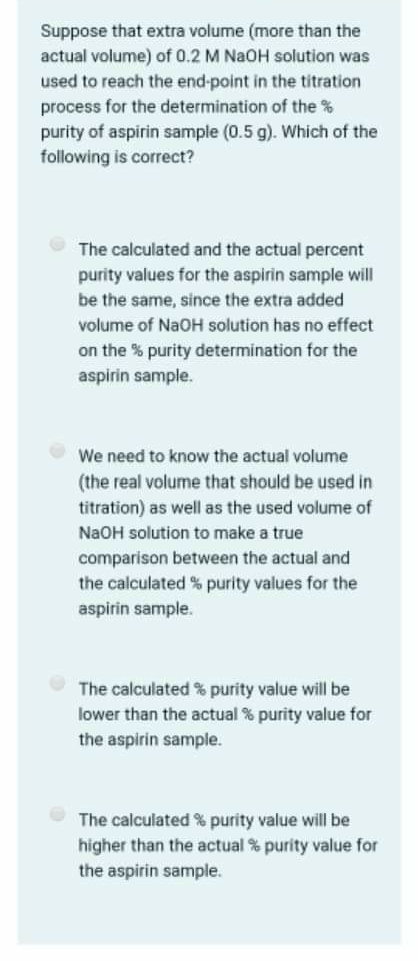 Suppose that extra volume (more than the
actual volume) of 0.2 M NaOH solution was
used to reach the end-point in the titration
process for the determination of the %
purity of aspirin sample (0.5 g). Which of the
following is correct?
The calculated and the actual percent
purity values for the aspirin sample will
be the same, since the extra added
volume of NaOH solution has no effect
on the % purity determination for the
aspirin sample.
We need to know the actual volume
(the real volume that should be used in
titration) as well as the used volume of
NaOH solution to make a true
comparison between the actual and
the calculated % purity values for the
aspirin sample.
The calculated % purity value will be
lower than the actual % purity value for
the aspirin sample.
The calculated % purity value will be
higher than the actual % purity value for
the aspirin sample.
